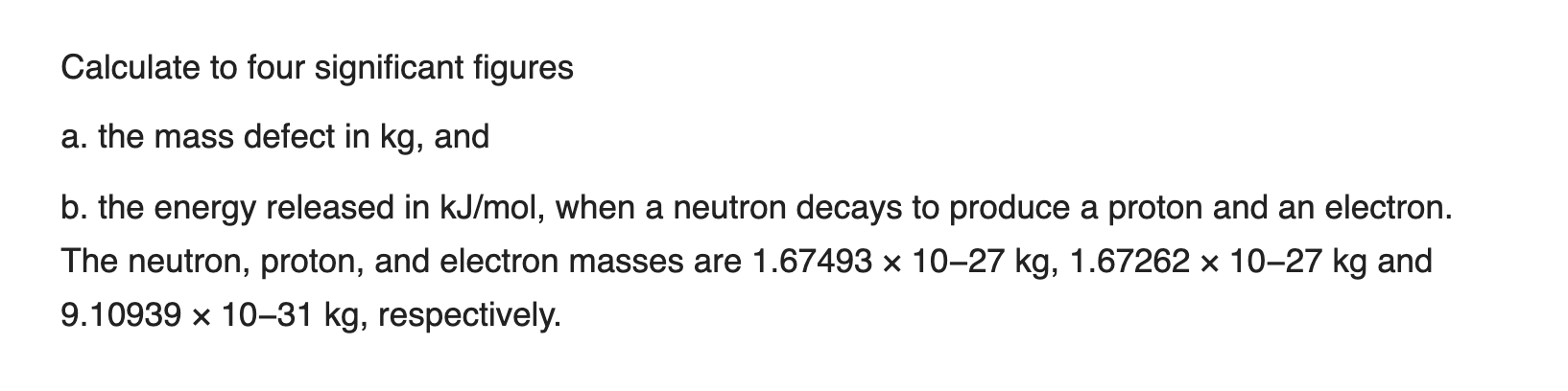 Calculate to four significant figures
a. the mass defect in kg, and
b. the energy released in kJ/mol, when a neutron decays to produce a proton and an electron.
The neutron, proton, and electron masses are 1.67493 x 10–27 kg, 1.67262 × 10–27 kg and
9.10939 x 10–31 kg, respectively.
