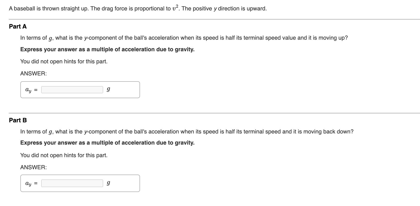 A baseball is thrown straight up. The drag force is proportional to v. The positive y direction is upward.
Part A
In terms of
9,
what is the y-component of the ball's acceleration when its speed is half its terminal speed value and it is moving up?
Express your answer as a multiple of acceleration due to gravity.
You did not open hints for this part.
ANSWER:
Ay
%3D
Part B
In terms of g, what is the y-component of the ball's acceleration when its speed is half its terminal speed and it is moving back down?
Express your answer as a multiple of acceleration due to gravity.
You did not open hints for this part.
ANSWER:
Ay =
