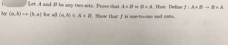 Let A and B be any two sets. Prove that Ax B Bx A. Hint: Define f : AxB - Bx A
by (a, b) (b, a) for all (a, b) E Ax B. Show that f is one-to-one and onto.
