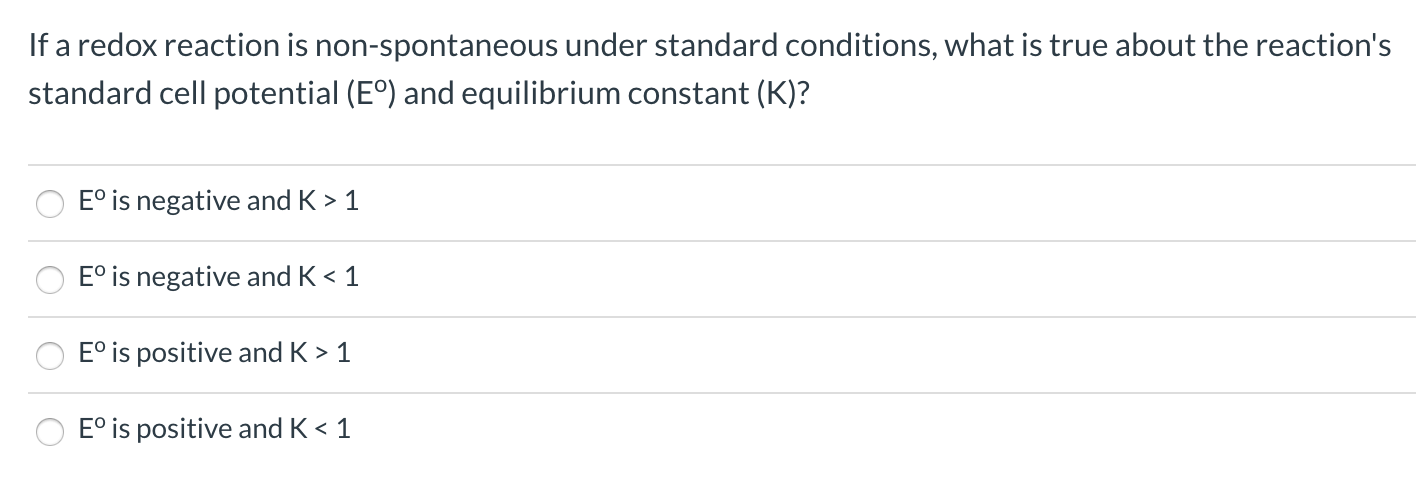 If a redox reaction is non-spontaneous under standard conditions, what is true about the reaction's
standard cell potential (E°) and equilibrium constant (K)?
E° is negative and K > 1
E° is negative and K < 1
E° is positive and K > 1
E° is positive and K < 1
