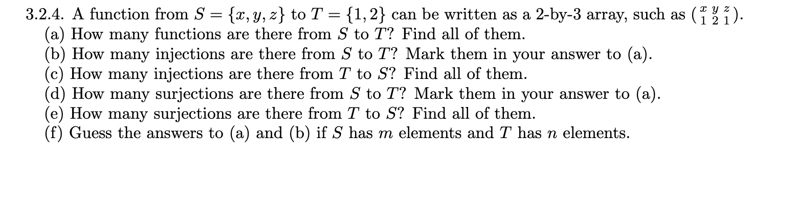 3.2.4. A function from S = {x, Y, z} to T = {1,2} can be written as a 2-by-3 array, such as ().
(a) How many functions are there from S to T? Find all of them.
(b) How many injections are there from S to T? Mark them in your answer to (a).
(c) How many injections are there from T to S? Find all of them.
(d) How many surjections are there from S to T? Mark them in your answer to (a).
(e) How many surjections are there from T to S? Find all of them.
(f) Guess the answers to (a) and (b) if S has m elements and T has n elements.
