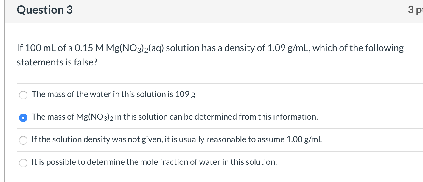 If 100 mL of a 0.15 M Mg(NO3)2(aq) solution has a density of 1.09 g/mL, which of the following
statements is false?
The mass of the water in this solution is 109 g
The mass of Mg(NO3)2 in this solution can be determined from this information.
If the solution density was not given, it is usually reasonable to assume 1.00 g/mL
It is possible to determine the mole fraction of water in this solution.
