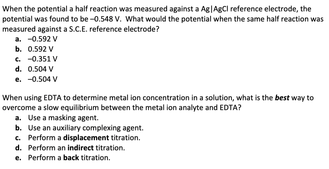 When the potential a half reaction was measured against a Ag|AgCl reference electrode, the
potential was found to be –-0.548 V. What would the potential when the same half reaction was
measured against a S.C.E. reference electrode?
a. -0.592 V
b. 0.592 V
c. -0.351 V
d. 0.504 V
e. -0.504 V
When using EDTA to determine metal ion concentration in a solution, what is the best way to
overcome a slow equilibrium between the metal ion analyte and EDTA?
a. Use a masking agent.
b. Use an auxiliary complexing agent.
c. Perform a displacement titration.
d. Perform an indirect titration.
e. Perform a back titration.
