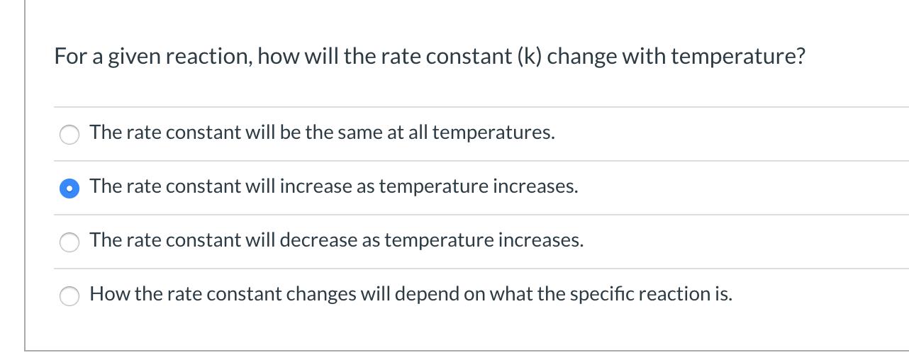 For a given reaction, how will the rate constant (k) change with temperature?
The rate constant will be the same at all temperatures.
The rate constant will increase as temperature increases.
The rate constant will decrease as temperature increases.
How the rate constant changes will depend on what the specific reaction is.
