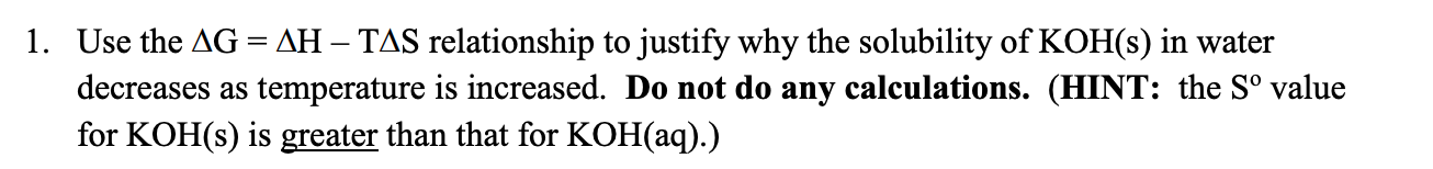 1. Use the AG = AH – TAS relationship to justify why the solubility of KOH(s) in water
decreases as temperature is increased. Do not do any calculations. (HINT: the S° value
for KOH(s) is greater than that for KOH(aq).)
