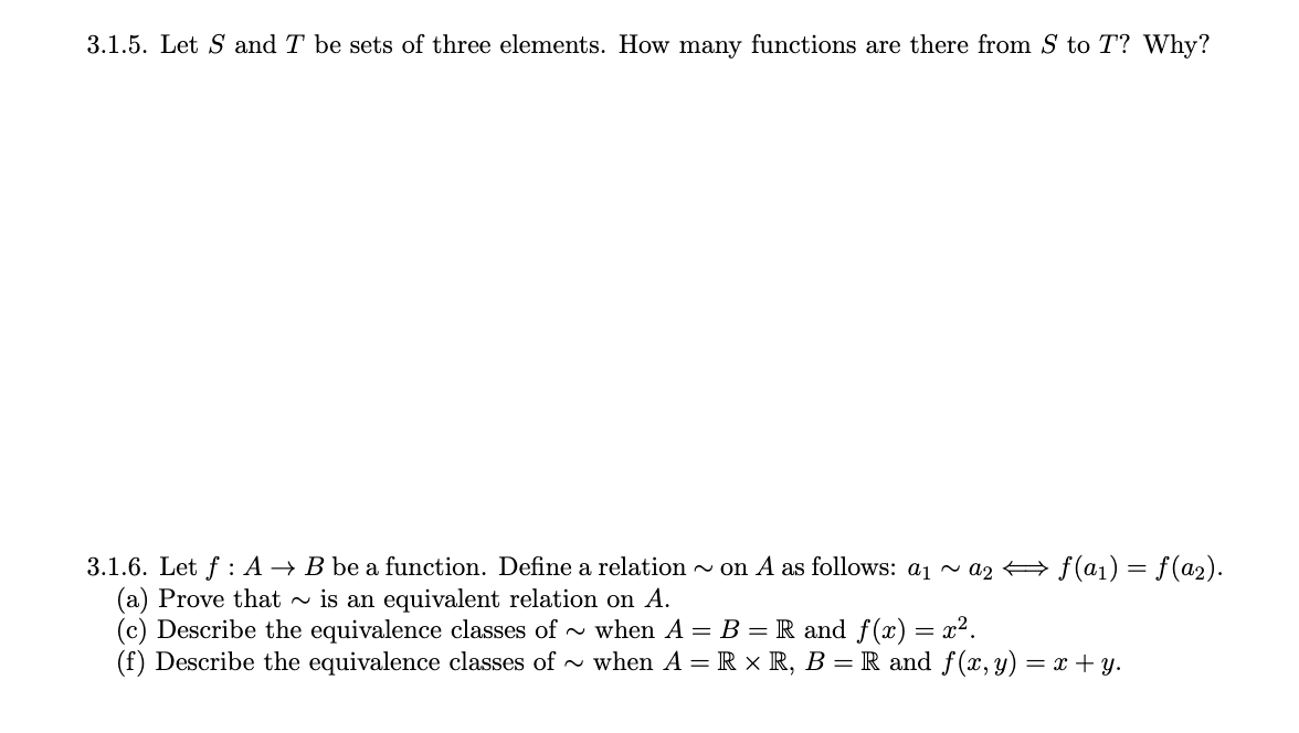 3.1.5. Let S and T be sets of three elements. How many functions are there from S to T? Why?
3.1.6. Let f : A → B be a function. Define a relation - on A as follows: a1 ~ a2 + f(a1) = f(a2).
(a) Prove that
(c) Describe the equivalence classes of -
(f) Describe the equivalence classes of - when A = R × R, B = R and f(x,y) = x + y.
is an equivalent relation on A.
when A = B = R and f(x) = x².

