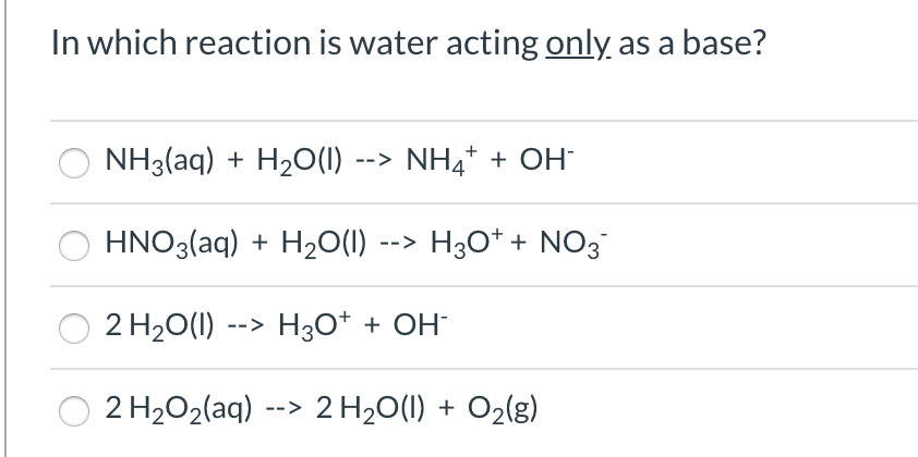 In which reaction is water acting only as a base?
NH3(aq) + H2O(1) --> NH4* + OH
HNO3(aq) + H2O(1) --> H3O* + NO3
2 H20(1) --> H3O* + OH¯
2 H2O2(aq) --> 2 H20(1) + O2(g)

