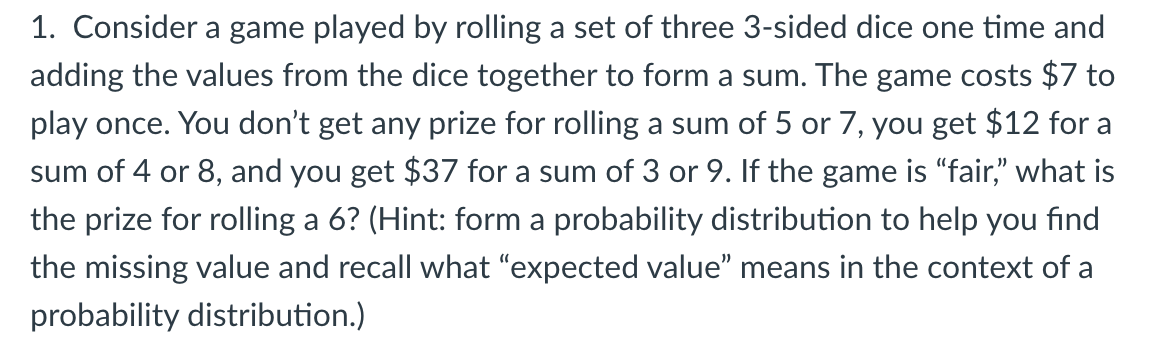 1. Consider a game played by rolling a set of three 3-sided dice one time and
adding the values from the dice together to form a sum. The game costs $7 to
play once. You don't get any prize for rolling a sum of 5 or 7, you get $12 for a
sum of 4 or 8, and you get $37 for a sum of 3 or 9. If the game is "fair," what is
the prize for rolling a 6? (Hint: form a probability distribution to help you find
the missing value and recall what "expected value" means in the context of a
probability distribution.)
