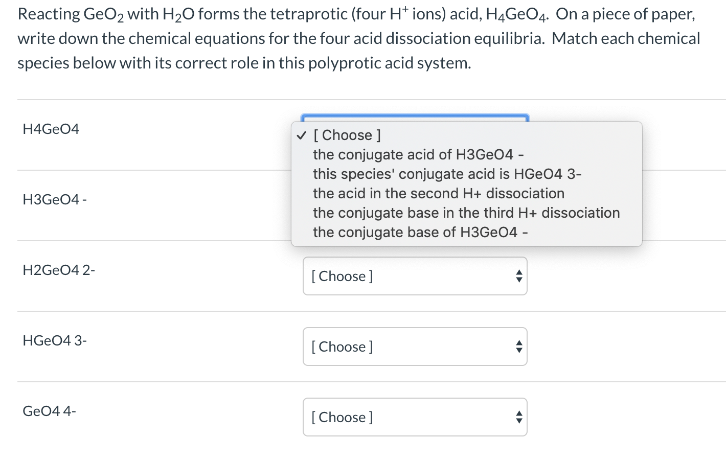 Reacting GeO2 with H20 forms the tetraprotic (four H* ions) acid, H4GEO4. On a piece of paper,
write down the chemical equations for the four acid dissociation equilibria. Match each chemical
species below with its correct role in this polyprotic acid system.
H4GEO4
v [ Choose ]
the conjugate acid of H3GEO4 -
this species' conjugate acid is HGEO4 3-
the acid in the second H+ dissociation
H3GEO4 -
the conjugate base in the third H+ dissociation
the conjugate base of H3GE04 -
H2GEO4 2-
[ Choose ]
HGEO4 3-
[Choose]
GeO4 4-
[Choose]

