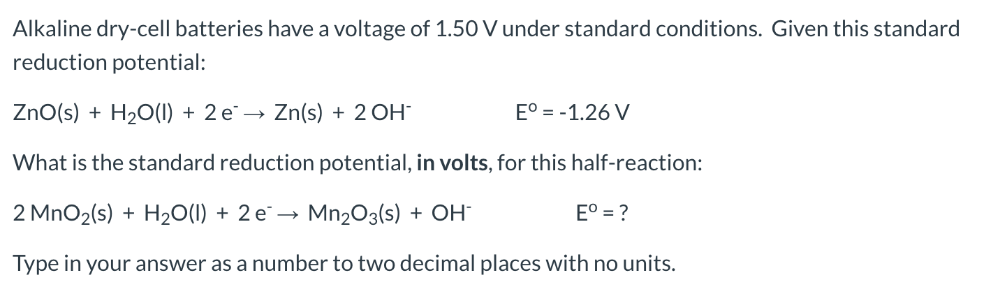 Alkaline dry-cell batteries have a voltage of 1.50 V under standard conditions. Given this standard
reduction potential:
ZnO(s) + H20(1) + 2 e¯→ Zn(s) + 2 OH
E° = -1.26 V
What is the standard reduction potential, in volts, for this half-reaction:
2 MnO2(s) + H2O(1) + 2 e→ Mn2O3(s) + OH
E° = ?
Type in your answer as a number to two decimal places with no units.
