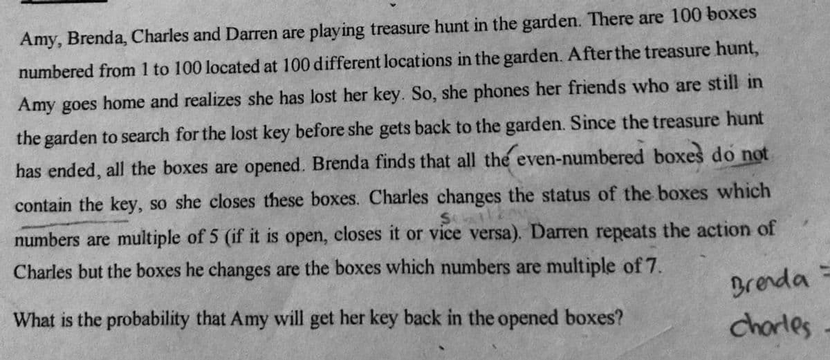 Amy, Brenda, Charles and Darren are playing treasure hunt in the garden. There are 100 boxes
numbered from 1 to 100 located at 100 different locations in the garden. Afterthe treasure hunt,
Amy goes home and realizes she has lost her key. So, she phones her friends who are still in
the garden to search for the lost key before she gets back to the garden. Since the treasure hunt
has ended, all the boxes are opened. Brenda finds that all the even-numbered boxes do not
contain the key, so she closes these boxes. Charles changes the status of the boxes which
numbers are multiple of 5 (if it is open, closes it or vice versa). Darren repeats the action of
Sele
Charles but the boxes he changes are the boxes which numbers are multiple of7.
What is the probability that Amy will get her key back in the opened boxes?
Brenda =
charles
