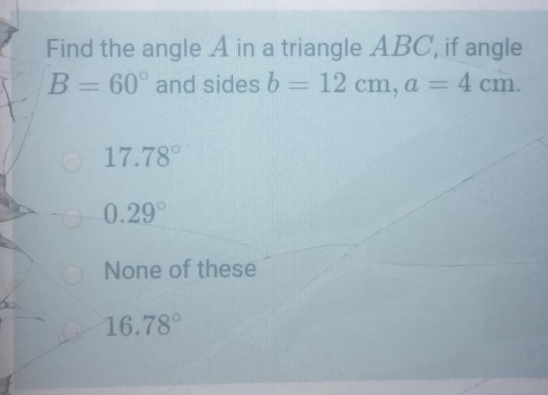 Find the angle A in a triangle ABC, if angle
B= 60° and sides b = 12 cm, a = 4 cm.
O17.78°
0.29°
O None of these
16.78°

