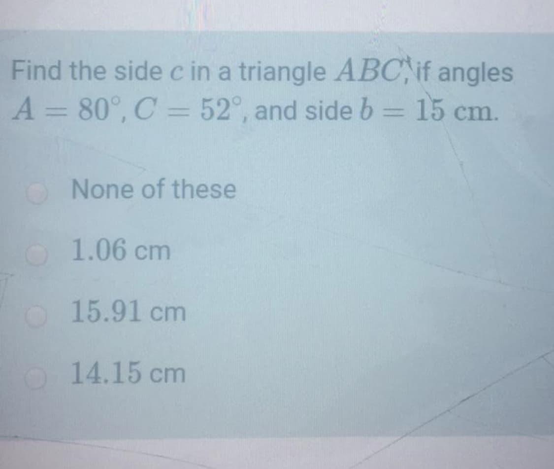 Find the side c in a triangle ABC, if angles
A = 80°, C = 52°, and side b = 15 cm.
%3D
%3D
O None of these
1.06 cm
O 15.91 cm
O14.15 cm
