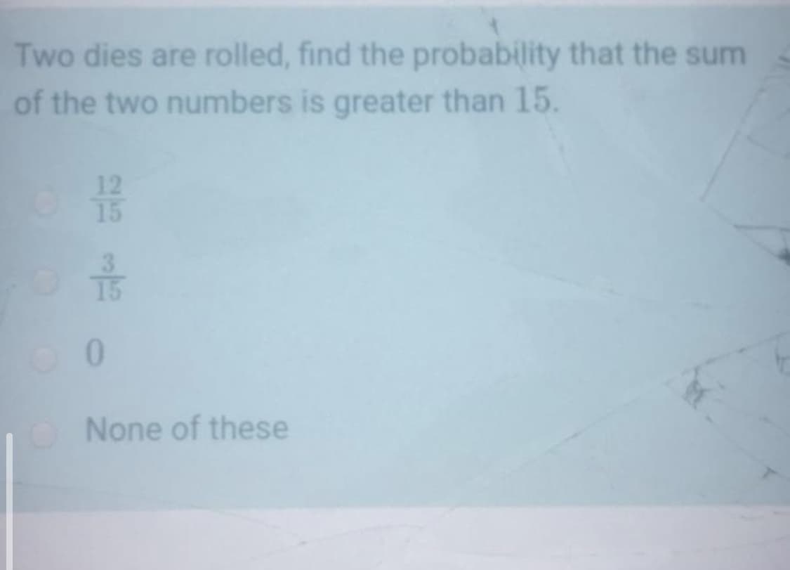 Two dies are rolled, find the probability that the sum
of the two numbers is greater than 15.
12
15
15
O None of these
