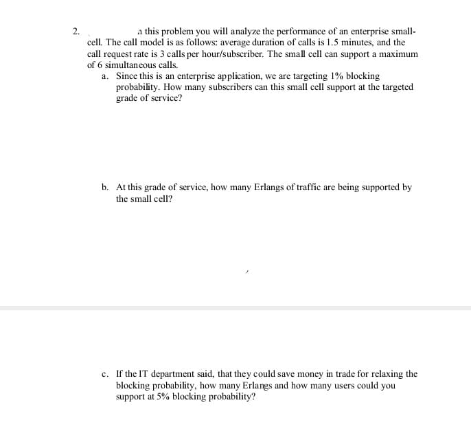 2.
a this problem you will analyze the performance of an enterprise small-
cell. The call model is as follows: average duration of calls is 1.5 minutes, and the
call request rate is 3 calls per hour/subscriber. The small cell can support a maximum
of 6 simultaneous calls.
a. Since this is an enterprise application, we are targeting 1% blocking
probability. How many subscribers can this small cell support at the targeted
grade of service?
b. At this grade of service, how many Erlangs of traffic are being supported by
the small cell?
c. If the IT department said, that they could save money in trade for relaxing the
blocking probability, how many Erlangs and how many users could you
support at 5% blocking probability?
