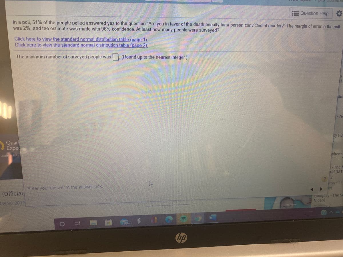 EQuestion Help
In a poll, 51% of the people polled answered yes to the question "Are you in favor of the death penalty for a person convicted of murder?" The margin of error in the poll
was 2%, and the estimate was made with 96% confidence. At least how many people were surveyed?
Click here to view the standard normal distribūtion table (page 1).
Click here to view the standard normal distribution table (page 2).
The minimum number of surveyed people was | (Round up to the nearest integer.)
cks
No
ky Ful
Quarl
Expe
where
Leader Polar
1-The M
rld (MT
ews 1
Enter your answerin the answer box
ser
(Official
Colaplay-The S
Video)
Coldplay 7
ay 30, 2011
6.
hp
