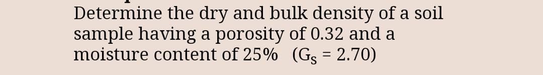 Determine the dry and bulk density of a soil
sample having a porosity of 0.32 and a
moisture content of 25% (Gs = 2.70)
