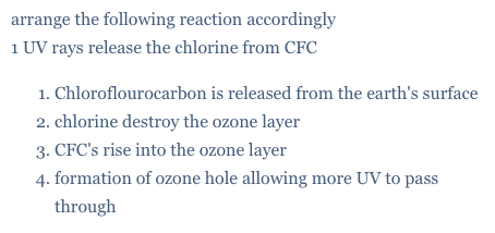 arrange the following reaction accordingly
1 UV rays release the chlorine from CFC
1. Chloroflourocarbon is released from the earth's surface
2. chlorine destroy the ozone layer
3. CFC's rise into the ozone layer
4. formation of ozone hole allowing more UV to pass
through
