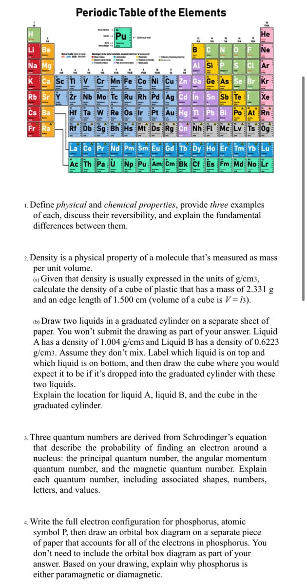 Periodic Table of the Elements
Pu
Не
Li Be
CNOF
Ne
Na Mg
Al Si
s CI Ar
Sc Ti V Čr Mn Fe Co Ni Cu Zn Ga Ge As
Se
Br Kr
Rb Sr Y Žr Nb Mo: Tc Ru Rh Pd Ag Cd In Sn Sb Te
Xe
Cs Ba
Hf Ta W Re Os Ir Pt Au Hg TI Pb
Po At Rn
Rf Db Sg Bh Hs Mt Ds Rg Cn Nh FL Mc Lv Ts Og
La Ce Pr Nd Pm Sm Eu Gd Tb Dy Ho Er Tm Yb Lu
Ac Th Pa U Np Pu Am: Cm Bk Cf Es Fm Md No Lr
1. Define physical and chemical properties, provide three examples
of each, discuss their reversibility, and explain the fundamental
differences between them.
2. Density is a physical property of a molecule that's measured as mass
per unit volume.
(a) Given that density is usually expressed in the units of g/cm3,
calculate the density of a cube of plastic that has a mass of 2.331 g
and an edge length of 1.500 cm (volume of a cube is V= 13).
(b) Draw two liquids in a graduated cylinder on a separate sheet of
paper. You won't submit the drawing as part of your answer. Liquid
A has a density of 1.004 g/cm3 and Liquid B has a density of 0.6223
g/cm3. Assume they don't mix. Label which liquid is on top and
which liquid is on bottom, and then draw the cube where you would
expect it to be if it's dropped into the graduated cylinder with these
two liquids.
Explain the location for liquid A, liquid B, and the cube in the
graduated cylinder.
3. Three quantum numbers are derived from Schrodinger's equation
that describe the probability of finding an electron around a
nucleus: the principal quantum number, the angular momentum
quantum number, and the magnetic quantum number. Explain
each quantum number, including associated shapes, numbers,
letters, and values.
4. Write the full electron configuration for phosphorus, atomic
symbol P, then draw an orbital box diagram on a separate piece
of paper that accounts for all of the electrons in phosphorus. You
don't need to include the orbital box diagram as part of your
answer. Based on your drawing, explain why phosphorus is
either paramagnetic or diamagnetic.
