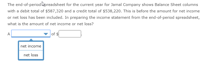 The end-of-period lapreadsheet for the current year for Jamal Company shows Balance Sheet columns
with a debit total of $587,320 and a credit total of $538,220. This is before the amount for net income
or net loss has been included. In preparing the income statement from the end-of-period spreadsheet,
what is the amount of net income or net loss?
A
of $
net income
net loss

