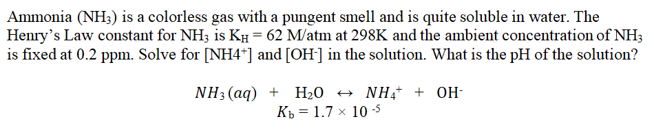 Ammonia (NH3) is a colorless gas with a pungent smell and is quite soluble in water. The
Henry's Law constant for NH3 is KH = 62 M/atm at 298K and the ambient concentration of NH3
is fixed at 0.2 ppm. Solve for [NH4*] and [OH] in the solution. What is the pH of the solution?
NH3 (aq) + Н-0 +> NHa* + ОН
Кь 3D 1.7 х 10-5
