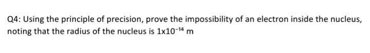 Q4: Using the principle of precision, prove the impossibility of an electron inside the nucleus,
noting that the radius of the nucleus is 1x10-14 m
