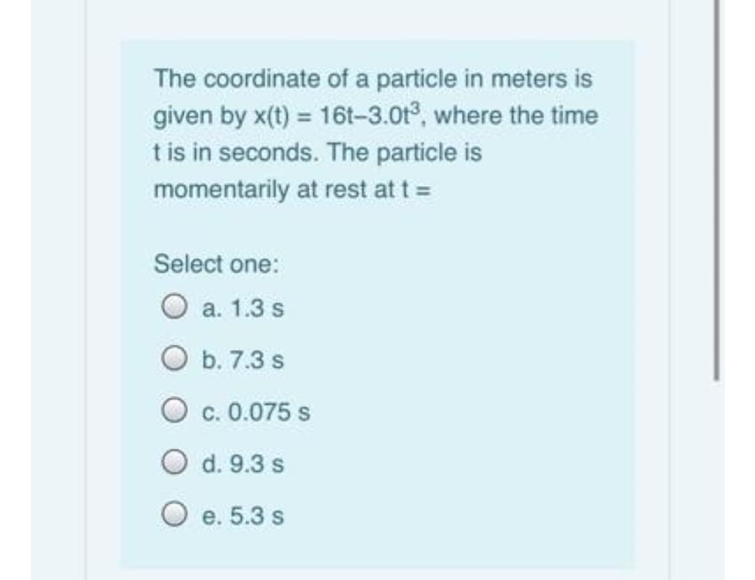 The coordinate of a particle in meters is
given by x(t) = 16t-3.0t3, where the time
t is in seconds. The particle is
momentarily at rest at t =
Select one:
O a. 1.3 s
O b. 7.3 s
O c. 0.075 s
d. 9.3 s
O e. 5.3 s
