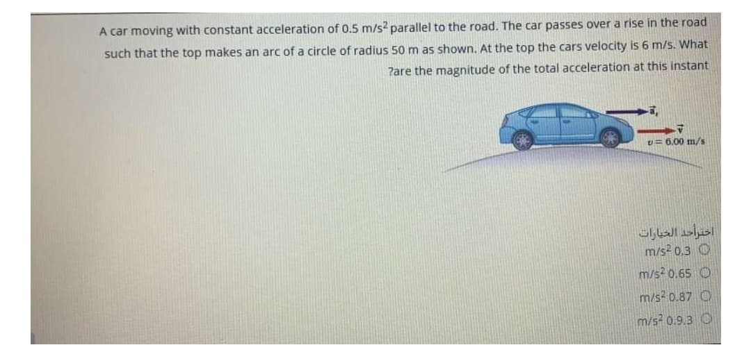A car moving with constant acceleration of 0.5 m/s? parallel to the road. The car passes over a rise in the road
such that the top makes an arc of a circle of radius 50 m as shown. At the top the cars velocity is 6 m/s. What
Pare the magnitude of the total acceleration at this instant
v= 6.00 m/s
m/s? 0.3 O
m/s? 0.65 O
m/s2 0.87 O
m/s2 0.9.3 O
