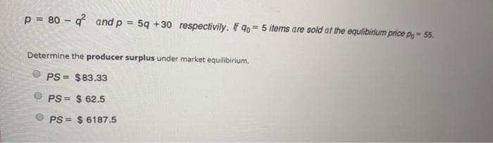 p = 80 – q and p
5q +30 respectivily. If 9o= 5 items are sold at the equlibirium price po = 55.
%3D
%3!
%3D
Determine the producer surplus under market equilibirium.
PS = $83.33
PS = $ 62.5
!!
PS = $ 6187.5
