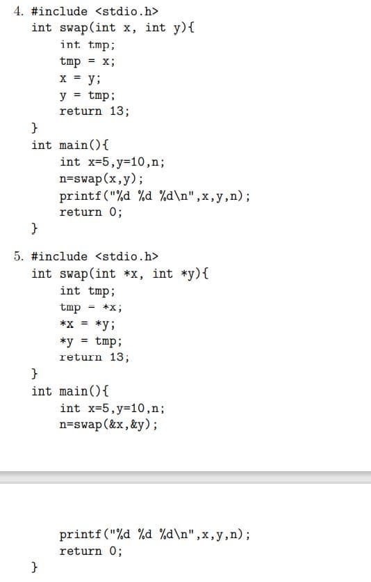 4. #include <stdio.h>
int swap(int x, int y){
int. tmp;
tmp = x;
x = y;
y = tmp;
return 13;
}
int main(){
int x=5,y=10,n;
n=swap(x,y);
printf("%d %d %d\n",x,y,n);
return 0;
5. #include <stdio.h>
int swap(int *x, int *y){
int tmp;
tmp
*x;
*x = *y;
*y = tmp;
%3D
return 13;
}
int main(){
int x=5,y=10,n;
n=swap (&x, &y);
printf("%d %d %d\n",x,y,n);
return 0;
