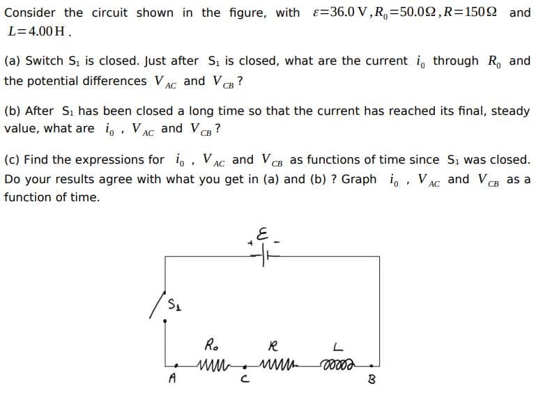 Consider the circuit shown in the figure, with E=36.0 V,R,=50.02,R=1502 and
L=4.00 H.
(a) Switch Si is closed. Just after S, is closed, what are the current i, through R, and
the potential differences VAC and VCB?
АС
(b) After Sı has been closed a long time so that the current has reached its final, steady
value, what are i,, VAC and V CB
(c) Find the expressions for i, , VAC and VCB as functions of time since Sı was closed.
СВ
Do your results agree with what you get in (a) and (b) ? Graph i, , VAC and VCB as a
СВ
function of time.
Ro
R
A
B
