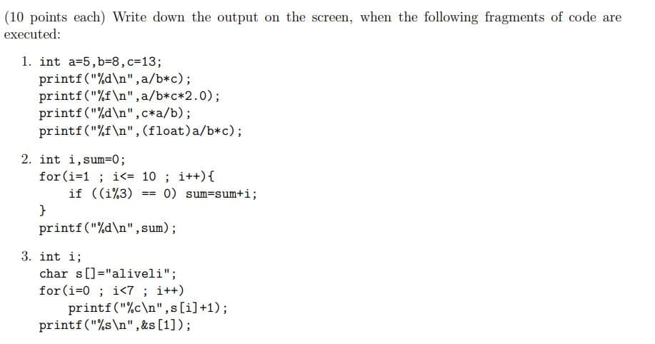 (10 points each) Write down the output on the screen, when the following fragments of code are
executed:
1. int a=5,b38,c%3D133;
printf("%d\n", a/b*c);
printf ("%f\n",a/b*c*2.0);
printf("%d\n",c*a/b);
printf("%f\n",(float)a/b*c);
2. int i, sum=0;
for (i=1 ; i<= 10 ; i++){
if ((i%3)
}
0) sum=sum+i;
=3=
printf("%d\n", sum);
3. int i;
char s[]="aliveli";
for(i=0 ; i<7 ; i++)
printf("%c\n",s[i]+1);
printf("%s\n",&s[1]);
