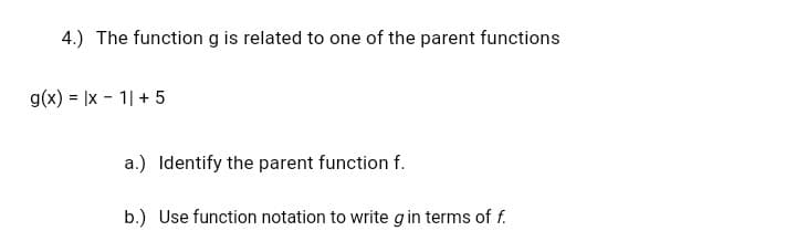 4.) The function g is related to one of the parent functions
g(x) = |x - 1| + 5
a.) Identify the parent function f.
b.) Use function notation to write gin terms of f.
