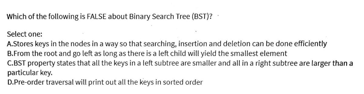 Which of the following is FALSE about Binary Search Tree (BST)?
Select one:
A.Stores keys in the nodes in a way so that searching, insertion and deletion can be done efficiently
B.From the root and go left as long as there is a left child will yield the smallest element
C.BST property states that all the keys in a left subtree are smaller and all in a right subtree are larger than a
particular key.
D.Pre-order traversal will print out all the keys in sorted order
