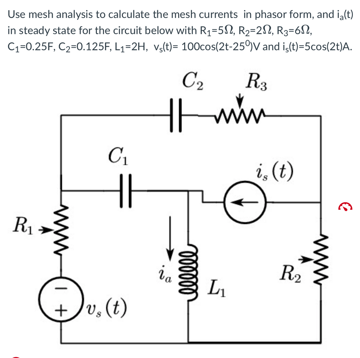 Use mesh analysis to calculate the mesh currents in phasor form, and i(t)
in steady state for the circuit below with R₁-502, R₂=2, R3-6,
C₁=0.25F, C₂-0.125F, L₁=2H, vs(t)= 100cos(2t-250)V and iç(t)=5cos(2t)A.
R₁
C₁
+v₂ (t)
C₂
R3
11 min
www
ia
oooooo
L₁
i, (t)
R₂
C