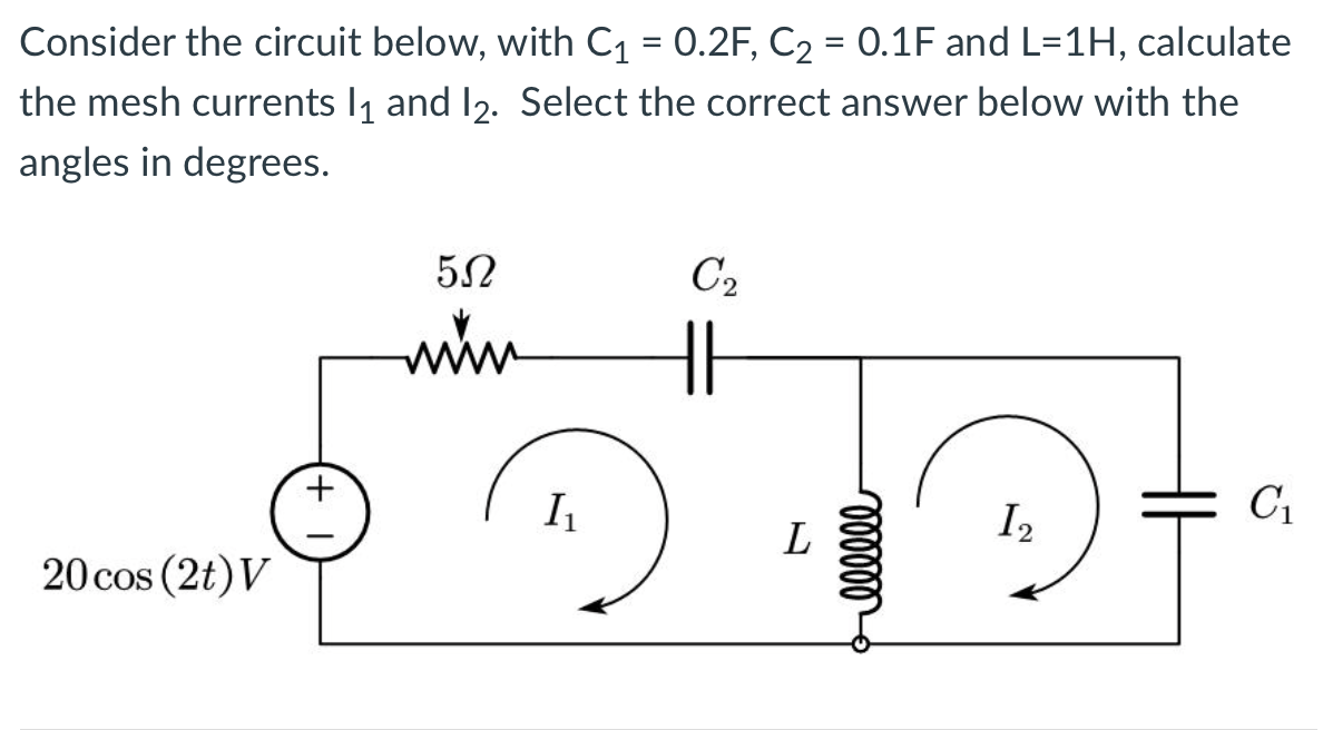 Consider the circuit below, with C₁ 0.2F, C₂ = 0.1F and L=1H, calculate
the mesh currents 1₁ and 12. Select the correct answer below with the
angles in degrees.
20 cos (2t) V
+
5Ω
www
I₁
C₂
L
oooooo
1₂
C₁