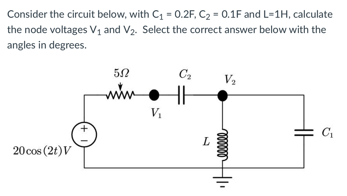 Consider the circuit below, with C₁ = 0.2F, C₂ = 0.1F and L=1H, calculate
the node voltages V₁ and V₂. Select the correct answer below with the
angles in degrees.
20 cos (2t) V
+
552
www
V₁
C₂
||
L
V₂
oooooo
C₁