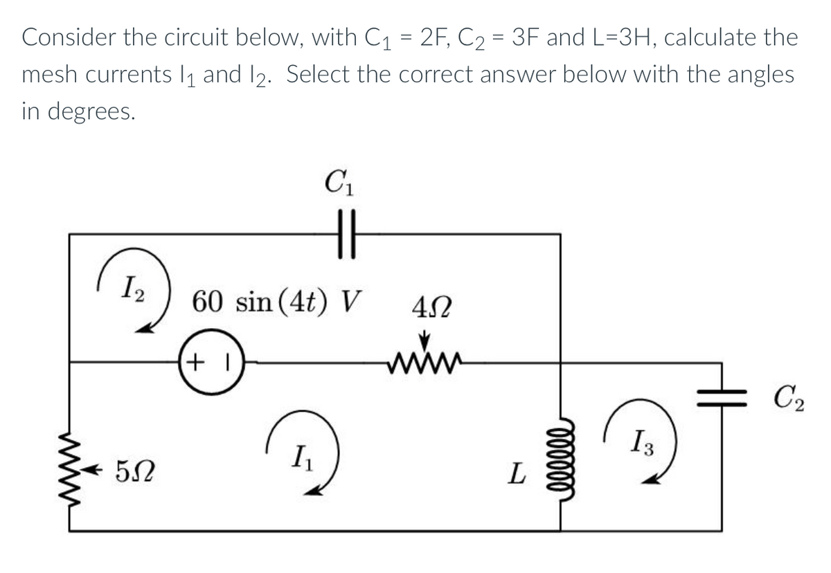 Consider the circuit below, with C₁ = 2F, C₂ = 3F and L=3H, calculate the
mesh currents 1₁ and 12. Select the correct answer below with the angles
in degrees.
1₂
552
C₁
HI
60 sin (4t) V
+1
I₁
452
www
L
000000
I 3
C₂