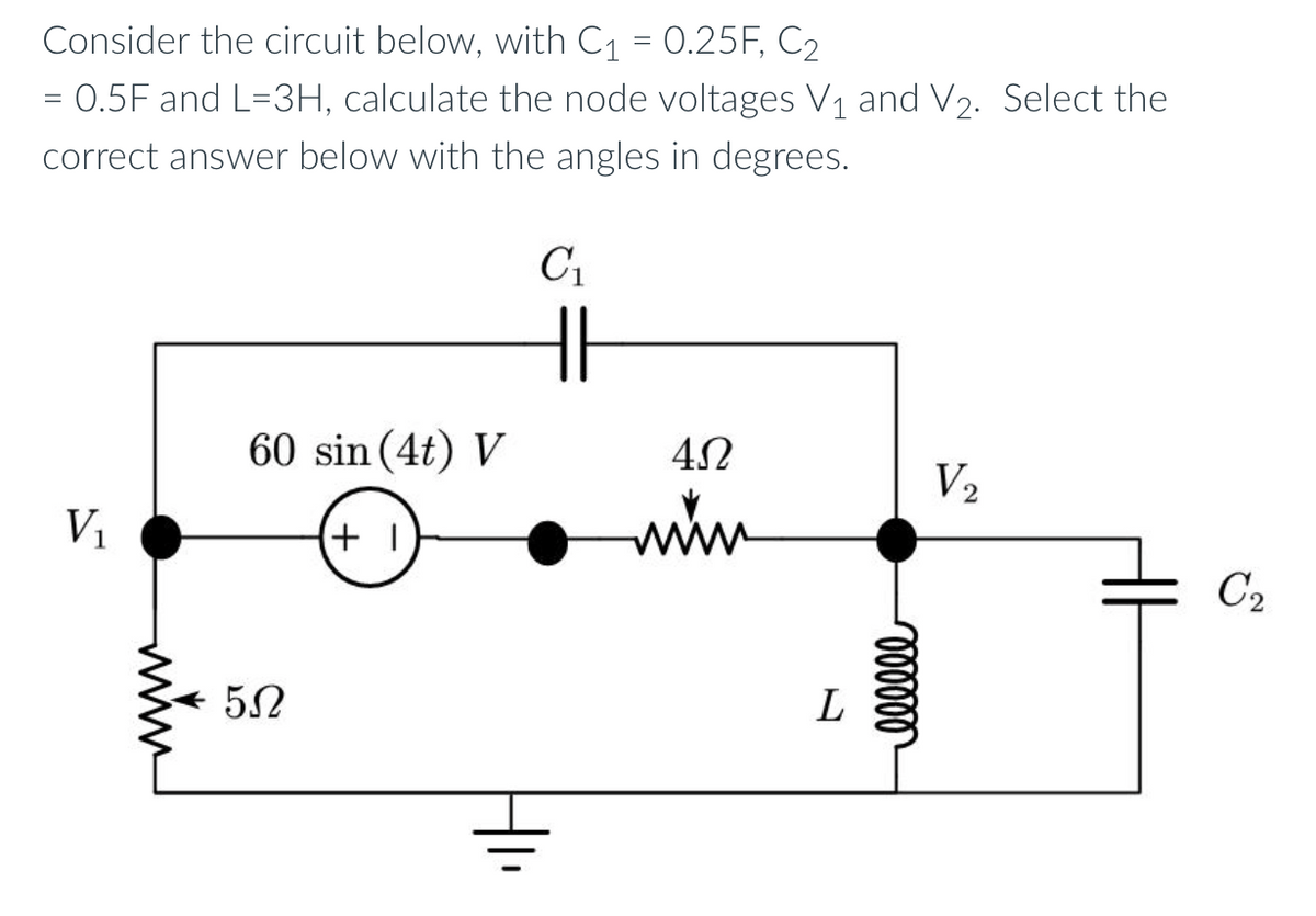 Consider the circuit below, with C₁ = 0.25F, C2
= 0.5F and L=3H, calculate the node voltages V₁ and V₂. Select the
correct answer below with the angles in degrees.
C₁
V₁
60 sin (4t) V
- 50
+1
=
4Ω
mim
L
oooooo
V2
C₂