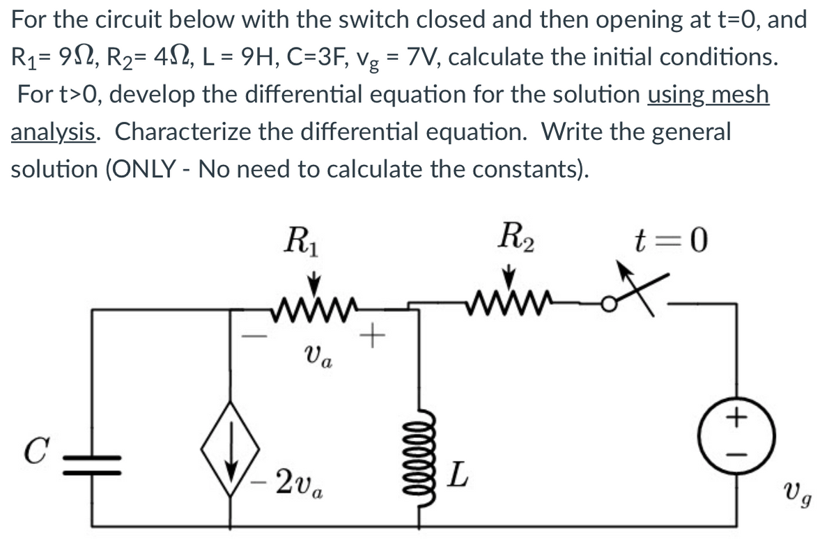 For the circuit below with the switch closed and then opening at t=0, and
R₁= 9N, R₂= 4N, L = 9H, C=3F, vg = 7V, calculate the initial conditions.
For t>0, develop the differential equation for the solution using mesh
analysis. Characterize the differential equation. Write the general
solution (ONLY - No need to calculate the constants).
C
R₁
wwww.
Va
2va
+
000000
R₂
www
L
t=0
+
Vg