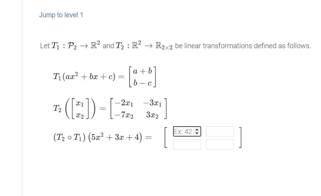 Jump to level 1
Let T1 : P2 → R² and T2 : R² → R2x2 be linear transformations defined as follows.
a + b
Ti (ая? + ba + с)
- C
-3x1
(E)-E
2x1
T2
X2
- 7x2
3x2
1
Ex: 42
(T2 o T1) (5x² + 3x + 4) =
