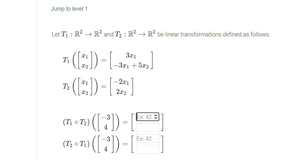 Jump to level1
Let T1 : R? →+ R² and T2 : R² → R² be linear transformations defined as follows.
(E)-L)
(E)-[
X1
3x1
x2
-3x1 + 5x2
-2x1
T2
x2
2x2
3
Ex: 42
(T1 o T2)
Ex: 42
(T2 o T1)
