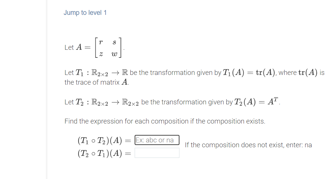 Jump to level 1
r
Let A
Let T1 : R2x2 –→ R be the transformation given by T1 (A) = tr(A), where tr(A) is
the trace of matrix A.
Let T2 : R2×2 → R2x2 be the transformation given by T2 (A) = A".
%3D
Find the expression for each composition if the composition exists.
(T; o T2)(A) =
(T2 o T1)(A) =
Ex: abc or na
If the composition does not exist, enter: na

