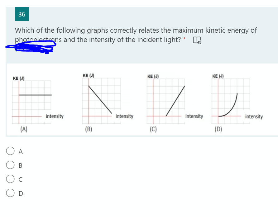 36
Which of the following graphs correctly relates the maximum kinetic energy of
photoelectrons and the intensity of the incident light?
KE (J)
KE (J)
KE (J)
KE (J)
intensity
intensity
intensity
intensity
(A)
(B)
(C)
(D)
A
В
C
O D
