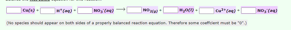 Cu(s) +
H*(aq) +
NO3 (aq)
NO2(g) +
H20(I) +
Cu²+(aq) +
NO3 (aq)
(No species should appear on both sides of a properly balanced reaction equation. Therefore some coeffcient must be "0".)
