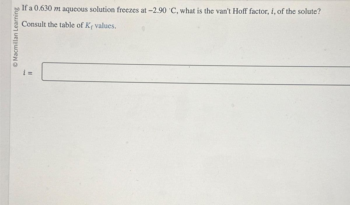 Macmillan Learning
If a 0.630 m aqueous solution freezes at -2.90 C, what is the van't Hoff factor, i, of the solute?
Consult the table of Kf values.
i =