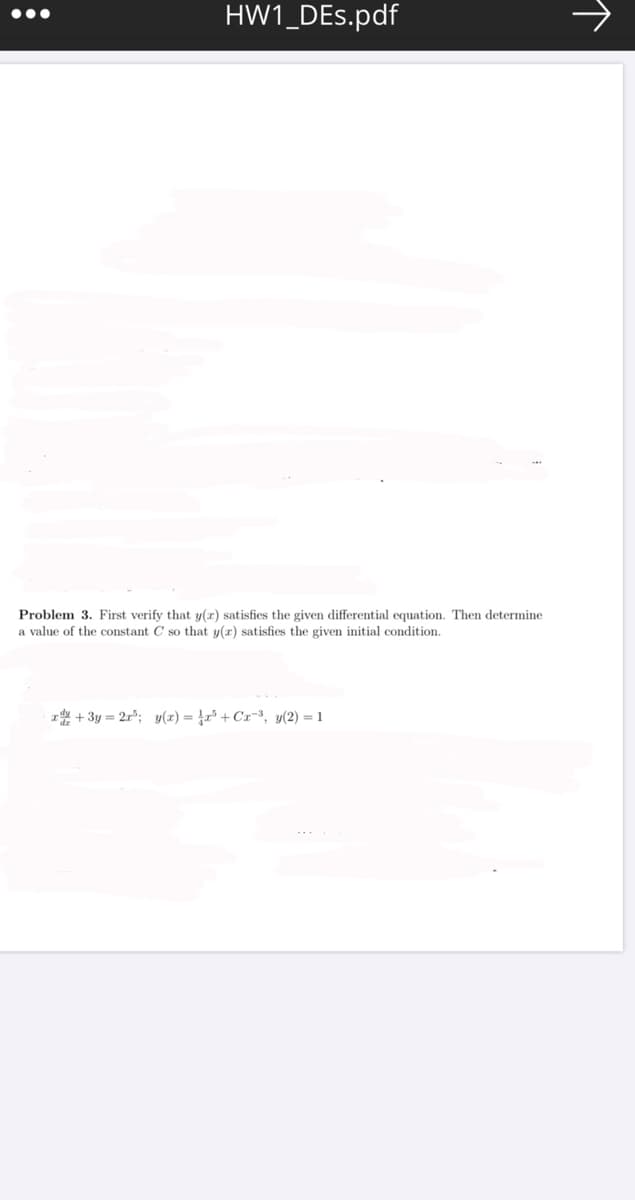 HW1_DEs.pdf
•..
Problem 3. First verify that y(r) satisfies the given differential equation. Then determine
a value of the constant C so that y(r) satisfies the given initial condition.
r +3y = 2r%; y(x) = ļr³ + Cx=³, y(2) = 1
