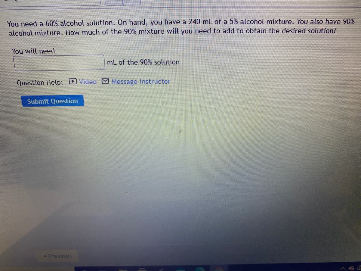 You need a 60% alcohol solution. On hand, you have a 240 mL of a 5% alcohol mixture. You also have 90%
alcohol mixture. How much of the 90% mixture will you need to add to obtain the desired solution?
You will need
mL of the 90% solution
Question Help: DVideo M Message instructor
Submit Question
Previous
