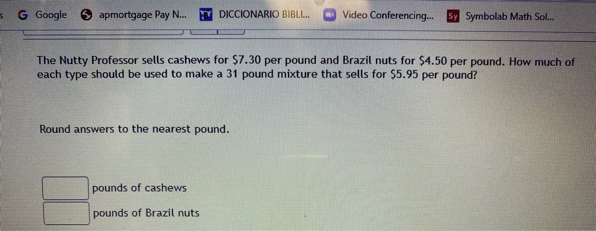 G Google
apmortgage Pay N...
Y DICCIONARIO BIBLI...
Video Conferencing...
Sy Symbolab Math Sol..
The Nutty Professor sells cashews for $7.30 per pound and Brazil nuts for $4.50 per pound. How much of
each type should be used to make a 31 pound mixture that sells for $5.95 per pound?
Round answers to the nearest pound.
pounds of cashews
pounds of Brazil nuts
