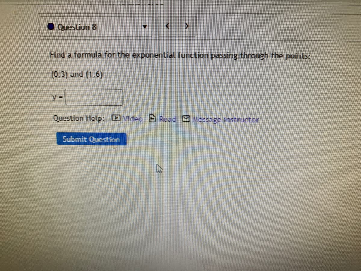 Question 8
Find a formula for the exponential function passing through the points:
(0,3) and (1,6)
y%3D
Question Help: DVideo B Read Message instructor
Submit Question
